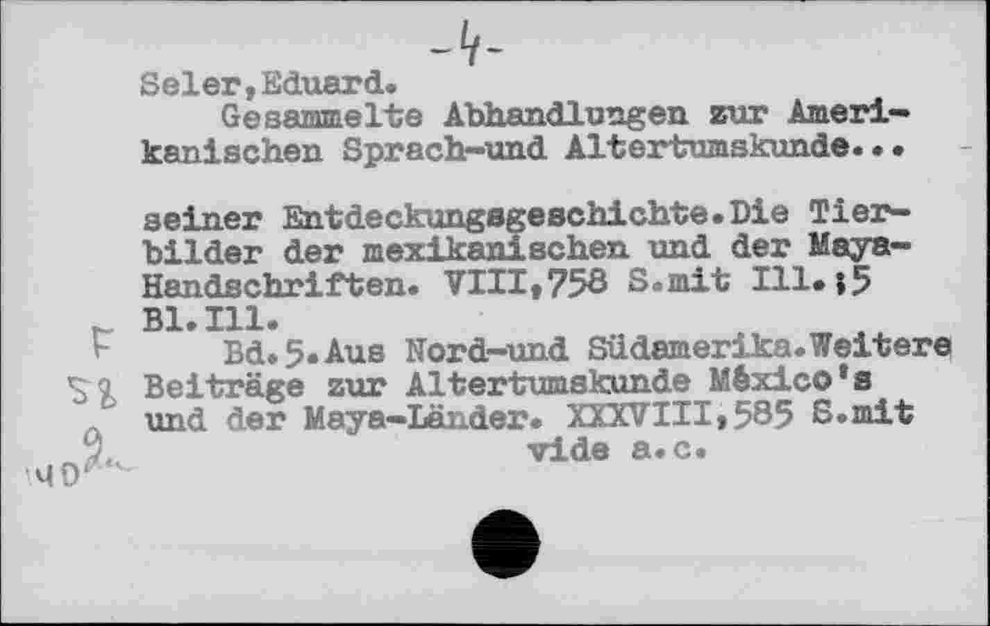 ﻿-Lf-
Seler,Eduard.
Ge валинеIte Abhandlungen zur Amerikanischen Sprach-und Altertumskunde...
seiner Entdeckungegeschichte.Die Tierbilder der mexikanischen und der Maya-Handschriften. VIII»758 S.mit I11.j5 Bl.Ill.
Bd»5*Aus Nord—und Südamerika.Weitere Beiträge zur Altertumskunde Mexico's
Л und der Maya-Länder. XXXVIII»585 S.mit ,лу<ч_	vide а. с.
4 0